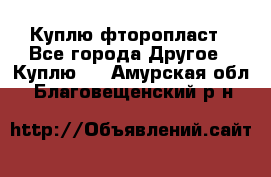 Куплю фторопласт - Все города Другое » Куплю   . Амурская обл.,Благовещенский р-н